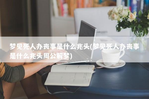 梦见死人办丧事是什么兆头(梦见死人办丧事是什么兆头周公解梦)