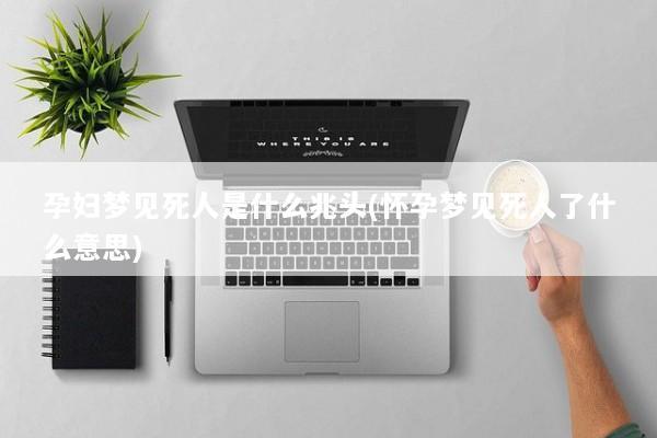 孕妇梦见死人是什么兆头(怀孕梦见死人了什么意思)